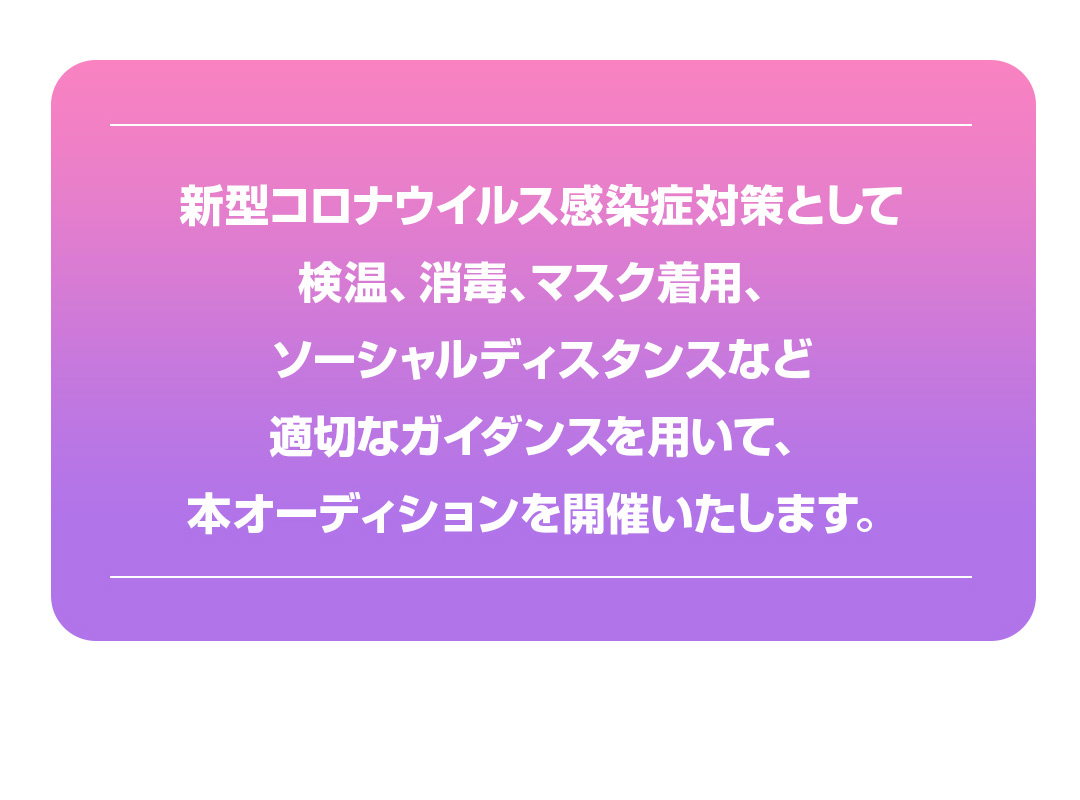 新型コロナウイルス感染症対策として検温、消毒、マスク着用、ソーシャルディスタンスなど適切なガイダンスを用いて、本オーディションを開催いたします。