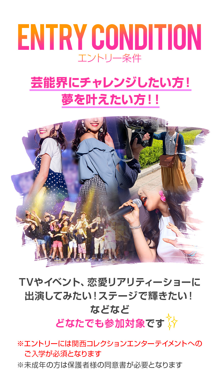 エントリー条件＜芸能界に興味があり、夢を叶えたい方＞ドラマ、映画、CM、イベントや話題の恋愛リアリティーショーなどに
出演してみたい！と夢を持っている方はどなたでも参加対象です。※特定のプロダクションなどと契約していない方※未成年の方は保護者様の同意書が必要となります