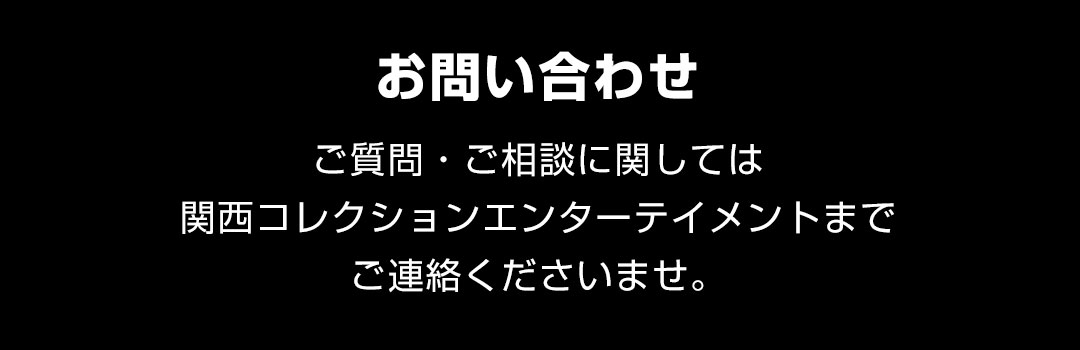 【お問い合わせ】ご質問に関しては関西コレクションエンターテイメントまでご連絡くださいませ。