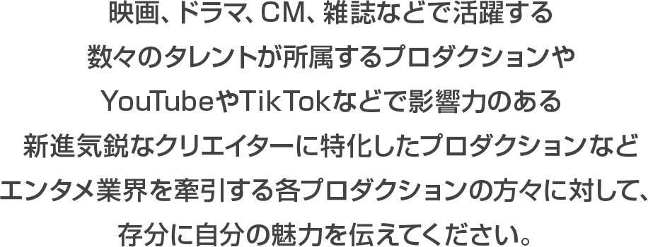 >映画、ドラマ、CM、雑誌などで活躍する数々のタレント所属するプロダクションやYouTubeやTIKTOKなどで影響力のある新進気鋭なクリエイターに特化したプロダクションなどエンタメ業界を牽引する各プロダクションの方々に対して、存分に自分の魅力を伝えてください。
